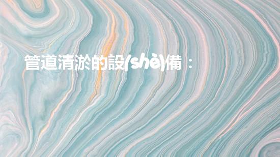 管道清淤的設(shè)備：解放下水道，暢通城市生活！